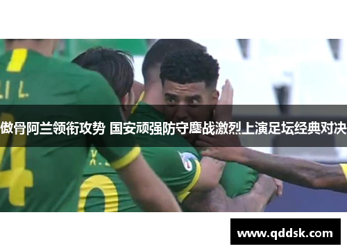 傲骨阿兰领衔攻势 国安顽强防守鏖战激烈上演足坛经典对决